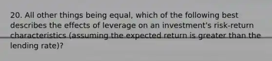 20. All other things being equal, which of the following best describes the effects of leverage on an investment's risk-return characteristics (assuming the expected return is greater than the lending rate)?