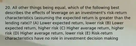 20. All other things being equal, which of the following best describes the effects of leverage on an investment's risk-return characteristics (assuming the expected return is greater than the lending rate)? (A) Lower expected return, lower risk (B) Lower expected return, higher risk (C) Higher average return, higher risk (D) Higher average return, lower risk (E) Risk-return characteristics have no role in investment decision making