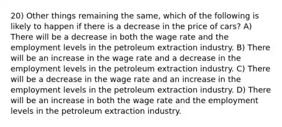 20) Other things remaining the same, which of the following is likely to happen if there is a decrease in the price of cars? A) There will be a decrease in both the wage rate and the employment levels in the petroleum extraction industry. B) There will be an increase in the wage rate and a decrease in the employment levels in the petroleum extraction industry. C) There will be a decrease in the wage rate and an increase in the employment levels in the petroleum extraction industry. D) There will be an increase in both the wage rate and the employment levels in the petroleum extraction industry.