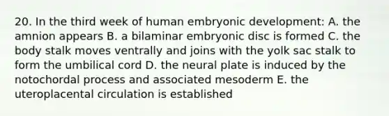 20. In the third week of human embryonic development: A. the amnion appears B. a bilaminar embryonic disc is formed C. the body stalk moves ventrally and joins with the yolk sac stalk to form the umbilical cord D. the neural plate is induced by the notochordal process and associated mesoderm E. the uteroplacental circulation is established