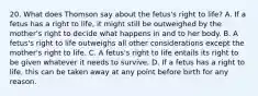 20. What does Thomson say about the fetus's right to life? A. If a fetus has a right to life, it might still be outweighed by the mother's right to decide what happens in and to her body. B. A fetus's right to life outweighs all other considerations except the mother's right to life. C. A fetus's right to life entails its right to be given whatever it needs to survive. D. If a fetus has a right to life, this can be taken away at any point before birth for any reason.