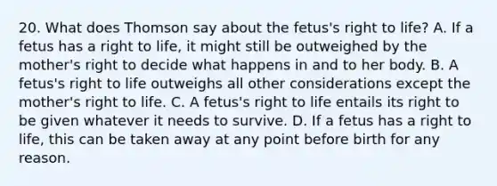 20. What does Thomson say about the fetus's right to life? A. If a fetus has a right to life, it might still be outweighed by the mother's right to decide what happens in and to her body. B. A fetus's right to life outweighs all other considerations except the mother's right to life. C. A fetus's right to life entails its right to be given whatever it needs to survive. D. If a fetus has a right to life, this can be taken away at any point before birth for any reason.