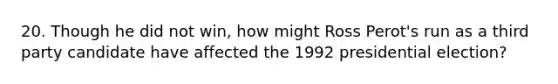 20. Though he did not win, how might Ross Perot's run as a third party candidate have affected the 1992 presidential election?