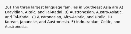 20) The three largest language families in Southeast Asia are A) Dravidian, Altaic, and Tai-Kadal. B) Austronesian, Austro-Asiatic, and Tai-Kadal. C) Austronesian, Afro-Asiatic, and Uralic. D) Korean, Japanese, and Austronesia. E) Indo-Iranian, Celtic, and Austronesia.