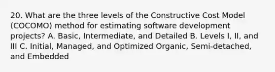 20. What are the three levels of the Constructive Cost Model (COCOMO) method for estimating software development projects? A. Basic, Intermediate, and Detailed B. Levels I, II, and III C. Initial, Managed, and Optimized Organic, Semi-detached, and Embedded