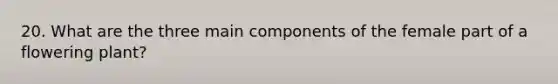 20. What are the three main components of the female part of a flowering plant?