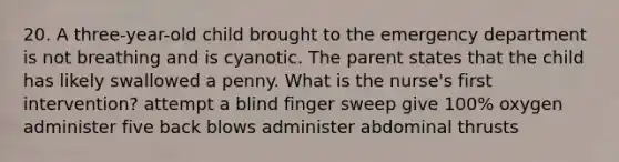 20. A three-year-old child brought to the emergency department is not breathing and is cyanotic. The parent states that the child has likely swallowed a penny. What is the nurse's first intervention? attempt a blind finger sweep give 100% oxygen administer five back blows administer abdominal thrusts