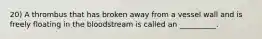 20) A thrombus that has broken away from a vessel wall and is freely floating in the bloodstream is called an __________.