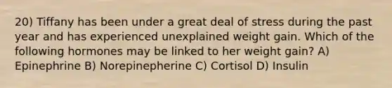 20) Tiffany has been under a great deal of stress during the past year and has experienced unexplained weight gain. Which of the following hormones may be linked to her weight gain? A) Epinephrine B) Norepinepherine C) Cortisol D) Insulin
