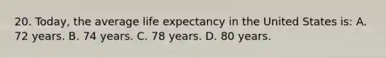 20. Today, the average <a href='https://www.questionai.com/knowledge/kIJsOtzr6Z-life-expectancy' class='anchor-knowledge'>life expectancy</a> in the United States is: A. 72 years. B. 74 years. C. 78 years. D. 80 years.