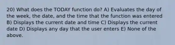 20) What does the TODAY function do? A) Evaluates the day of the week, the date, and the time that the function was entered B) Displays the current date and time C) Displays the current date D) Displays any day that the user enters E) None of the above.