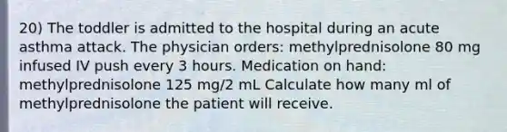 20) The toddler is admitted to the hospital during an acute asthma attack. The physician orders: methylprednisolone 80 mg infused IV push every 3 hours. Medication on hand: methylprednisolone 125 mg/2 mL Calculate how many ml of methylprednisolone the patient will receive.