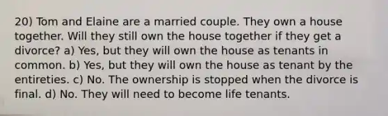 20) Tom and Elaine are a married couple. They own a house together. Will they still own the house together if they get a divorce? a) Yes, but they will own the house as tenants in common. b) Yes, but they will own the house as tenant by the entireties. c) No. The ownership is stopped when the divorce is final. d) No. They will need to become life tenants.