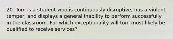 20. Tom is a student who is continuously disruptive, has a violent temper, and displays a general inability to perform successfully in the classroom. For which exceptionality will tom most likely be qualified to receive services?