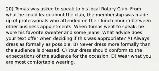 20) Tomas was asked to speak to his local Rotary Club. From what he could learn about the club, the membership was made up of professionals who attended on their lunch hour in between other business appointments. When Tomas went to speak, he wore his favorite sweater and some jeans. What advice does your text offer when deciding if this was appropriate? A) Always dress as formally as possible. B) Never dress more formally than the audience is dressed. C) Your dress should conform to the expectations of the audience for the occasion. D) Wear what you are most comfortable wearing.