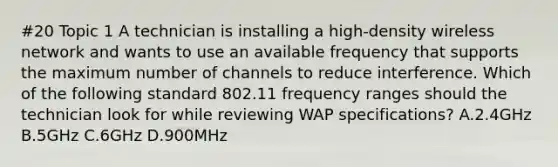 #20 Topic 1 A technician is installing a high-density wireless network and wants to use an available frequency that supports the maximum number of channels to reduce interference. Which of the following standard 802.11 frequency ranges should the technician look for while reviewing WAP specifications? A.2.4GHz B.5GHz C.6GHz D.900MHz