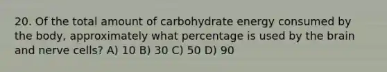 20. Of the total amount of carbohydrate energy consumed by the body, approximately what percentage is used by the brain and nerve cells? A) 10 B) 30 C) 50 D) 90