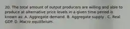 20. The total amount of output producers are willing and able to produce at alternative price levels in a given time period is known as: A. Aggregate demand. B. Aggregate supply . C. Real GDP. D. Macro equilibrium.