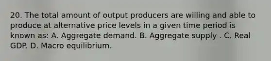 20. The total amount of output producers are willing and able to produce at alternative price levels in a given time period is known as: A. Aggregate demand. B. Aggregate supply . C. Real GDP. D. Macro equilibrium.