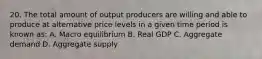 20. The total amount of output producers are willing and able to produce at alternative price levels in a given time period is known as: A. Macro equilibrium B. Real GDP C. Aggregate demand D. Aggregate supply