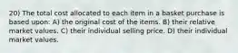 20) The total cost allocated to each item in a basket purchase is based upon: A) the original cost of the items. B) their relative market values. C) their individual selling price. D) their individual market values.