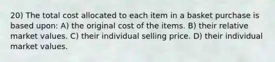 20) The total cost allocated to each item in a basket purchase is based upon: A) the original cost of the items. B) their relative market values. C) their individual selling price. D) their individual market values.