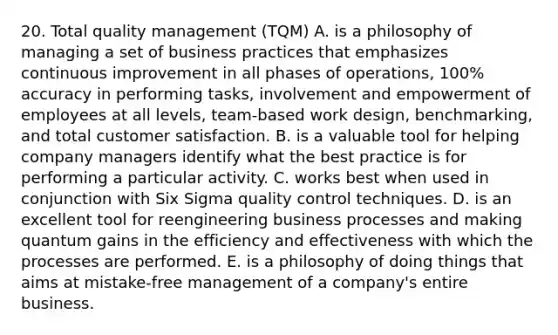 20. Total quality management (TQM) A. is a philosophy of managing a set of business practices that emphasizes continuous improvement in all phases of operations, 100% accuracy in performing tasks, involvement and empowerment of employees at all levels, team-based work design, benchmarking, and total customer satisfaction. B. is a valuable tool for helping company managers identify what the best practice is for performing a particular activity. C. works best when used in conjunction with Six Sigma quality control techniques. D. is an excellent tool for reengineering business processes and making quantum gains in the efficiency and effectiveness with which the processes are performed. E. is a philosophy of doing things that aims at mistake-free management of a company's entire business.