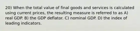 20) When the total value of final goods and services is calculated using current prices, the resulting measure is referred to as A) real GDP. B) the GDP deflator. C) nominal GDP. D) the index of leading indicators.