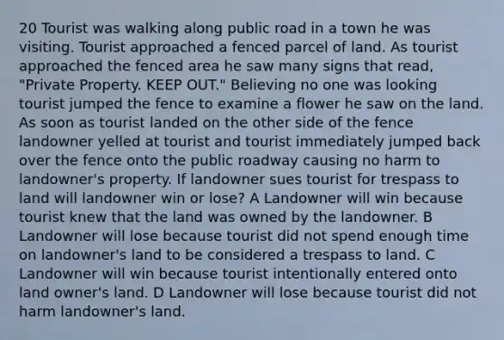 20 Tourist was walking along public road in a town he was visiting. Tourist approached a fenced parcel of land. As tourist approached the fenced area he saw many signs that read, "Private Property. KEEP OUT." Believing no one was looking tourist jumped the fence to examine a flower he saw on the land. As soon as tourist landed on the other side of the fence landowner yelled at tourist and tourist immediately jumped back over the fence onto the public roadway causing no harm to landowner's property. If landowner sues tourist for trespass to land will landowner win or lose? A Landowner will win because tourist knew that the land was owned by the landowner. B Landowner will lose because tourist did not spend enough time on landowner's land to be considered a trespass to land. C Landowner will win because tourist intentionally entered onto land owner's land. D Landowner will lose because tourist did not harm landowner's land.