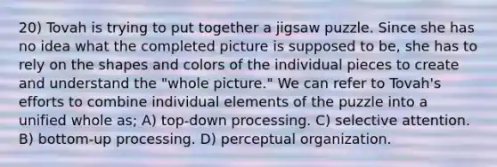 20) Tovah is trying to put together a jigsaw puzzle. Since she has no idea what the completed picture is supposed to be, she has to rely on the shapes and colors of the individual pieces to create and understand the "whole picture." We can refer to Tovah's efforts to combine individual elements of the puzzle into a unified whole as; A) top-down processing. C) selective attention. B) bottom-up processing. D) perceptual organization.