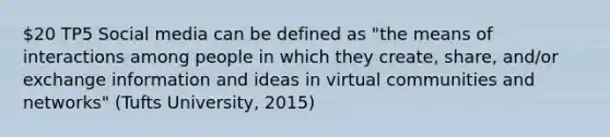 20 TP5 Social media can be defined as "the means of interactions among people in which they create, share, and/or exchange information and ideas in virtual communities and networks" (Tufts University, 2015)