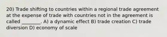 20) Trade shifting to countries within a regional trade agreement at the expense of trade with countries not in the agreement is called ________. A) a dynamic effect B) trade creation C) trade diversion D) economy of scale