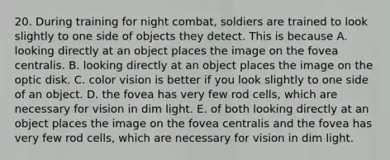 20. During training for night combat, soldiers are trained to look slightly to one side of objects they detect. This is because A. looking directly at an object places the image on the fovea centralis. B. looking directly at an object places the image on the optic disk. C. color vision is better if you look slightly to one side of an object. D. the fovea has very few rod cells, which are necessary for vision in dim light. E. of both looking directly at an object places the image on the fovea centralis and the fovea has very few rod cells, which are necessary for vision in dim light.