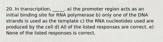 20. In transcription, _____. a) the promoter region acts as an initial binding site for RNA polymerase b) only one of the DNA strands is used as the template c) the RNA nucleotides used are produced by the cell d) All of the listed responses are correct. e) None of the listed responses is correct.