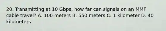 20. Transmitting at 10 Gbps, how far can signals on an MMF cable travel? A. 100 meters B. 550 meters C. 1 kilometer D. 40 kilometers