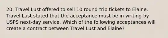 20. Travel Lust offered to sell 10 round-trip tickets to Elaine. Travel Lust stated that the acceptance must be in writing by USPS next-day service. Which of the following acceptances will create a contract between Travel Lust and Elaine?