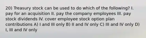 20) Treasury stock can be used to do which of the following? I. pay for an acquisition II. pay the company employees III. pay stock dividends IV. cover employee stock option plan contributions A) I and III only B) II and IV only C) III and IV only D) I, III and IV only