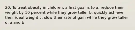 20. To treat obesity in children, a first goal is to a. reduce their weight by 10 percent while they grow taller b. quickly achieve their ideal weight c. slow their rate of gain while they grow taller d. a and b