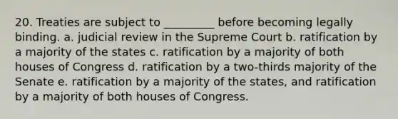 20. Treaties are subject to _________ before becoming legally binding. a. judicial review in the Supreme Court b. ratification by a majority of the states c. ratification by a majority of both houses of Congress d. ratification by a two-thirds majority of the Senate e. ratification by a majority of the states, and ratification by a majority of both houses of Congress.