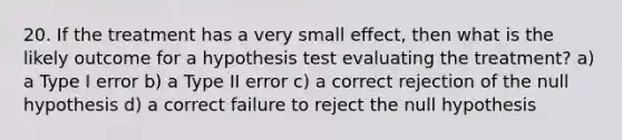 20. If the treatment has a very small effect, then what is the likely outcome for a hypothesis test evaluating the treatment? a) a Type I error b) a Type II error c) a correct rejection of the null hypothesis d) a correct failure to reject the null hypothesis