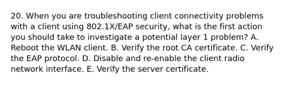 20. When you are troubleshooting client connectivity problems with a client using 802.1X/EAP security, what is the first action you should take to investigate a potential layer 1 problem? A. Reboot the WLAN client. B. Verify the root CA certificate. C. Verify the EAP protocol. D. Disable and re-enable the client radio network interface. E. Verify the server certificate.