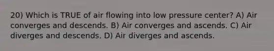 20) Which is TRUE of air flowing into low pressure center? A) Air converges and descends. B) Air converges and ascends. C) Air diverges and descends. D) Air diverges and ascends.