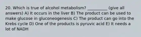 20. Which is true of alcohol metabolism? __________ (give all answers) A) It occurs in the liver B) The product can be used to make glucose in gluconeogenesis C) The product can go into the <a href='https://www.questionai.com/knowledge/kqfW58SNl2-krebs-cycle' class='anchor-knowledge'>krebs cycle</a> D) One of the products is pyruvic acid E) It needs a lot of NADH