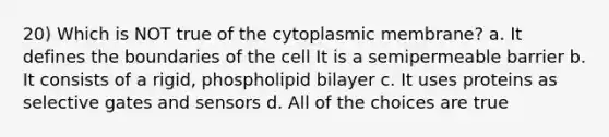 20) Which is NOT true of the cytoplasmic membrane? a. It defines the boundaries of the cell It is a semipermeable barrier b. It consists of a rigid, phospholipid bilayer c. It uses proteins as selective gates and sensors d. All of the choices are true