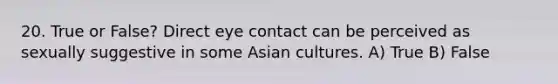 20. True or False? Direct eye contact can be perceived as sexually suggestive in some Asian cultures. A) True B) False