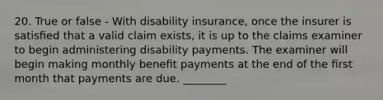 20. True or false - With disability insurance, once the insurer is satisﬁed that a valid claim exists, it is up to the claims examiner to begin administering disability payments. The examiner will begin making monthly beneﬁt payments at the end of the ﬁrst month that payments are due. ________