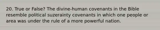 20. True or False? The divine-human covenants in the Bible resemble political suzerainty covenants in which one people or area was under the rule of a more powerful nation.