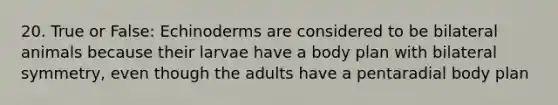 20. True or False: Echinoderms are considered to be bilateral animals because their larvae have a body plan with bilateral symmetry, even though the adults have a pentaradial body plan