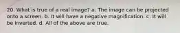 20. What is true of a real image? a. The image can be projected onto a screen. b. It will have a negative magnification. c. It will be inverted. d. All of the above are true.