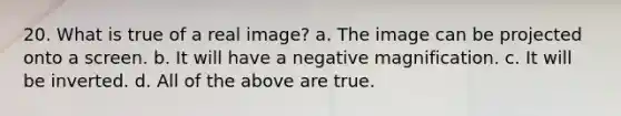 20. What is true of a real image? a. The image can be projected onto a screen. b. It will have a negative magnification. c. It will be inverted. d. All of the above are true.